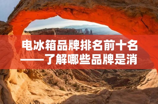 电冰箱品牌排名前十名——了解哪些品牌是消费者的首选? 电冰箱品牌排名前十名——了解哪些品牌是消费者的首选?