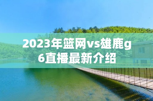 2023年篮网vs雄鹿g6直播最新介绍