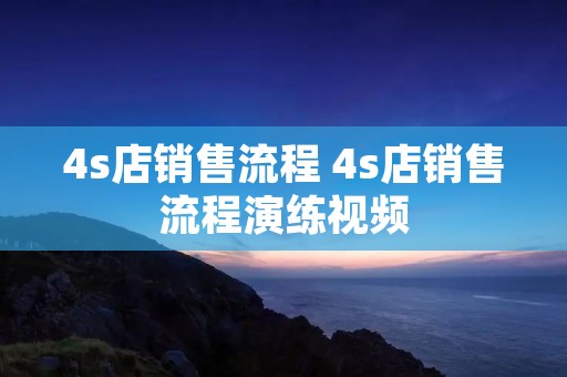4s店销售流程 4s店销售流程演练视频 4s店销售流程 4s店销售流程演练视频