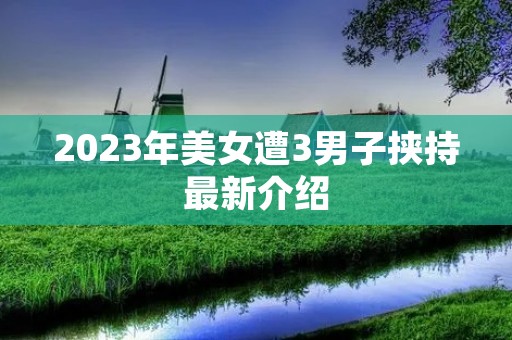 2023年美女遭3男子挟持最新介绍 2023年美女遭3男子挟持最新介绍