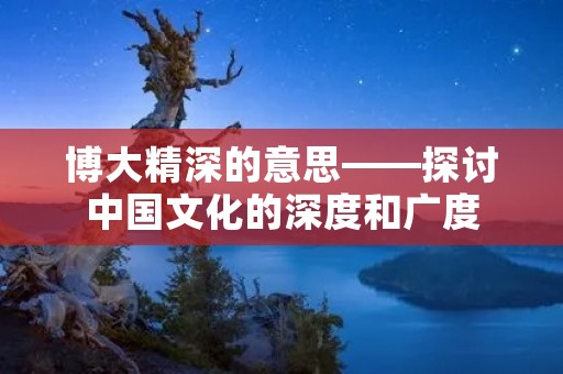 博大精深的意思——探讨中国文化的深度和广度