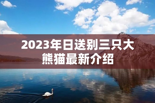 2023年日送别三只大熊猫最新介绍 2023年日送别三只大熊猫最新介绍