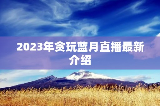 2023年贪玩蓝月直播最新介绍 2023年贪玩蓝月直播最新介绍