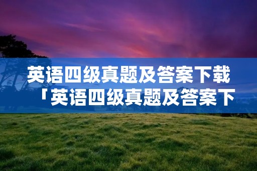 英语四级真题及答案下载「英语四级真题及答案下载网站」