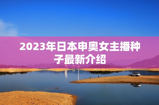 2023年日本申奥女主播种子最新介绍 2023年日本申奥女主播种子最新介绍