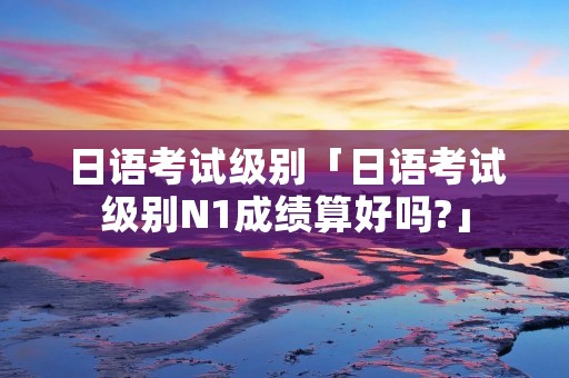 日语考试级别「日语考试级别N1成绩算好吗?」