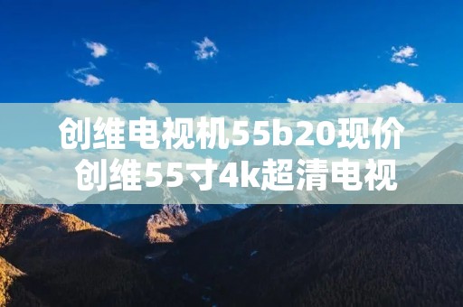 创维电视机55b20现价 创维55寸4k超清电视型号55b20 创维电视机55b20现价 创维55寸4k超清电视型号55b20
