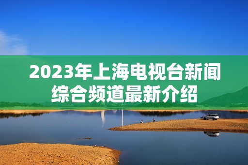 2023年上海电视台新闻综合频道最新介绍