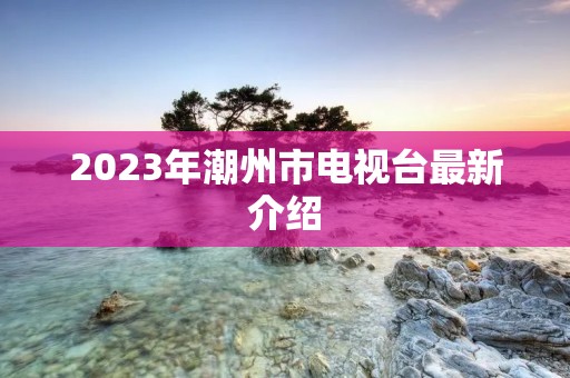 2023年潮州市电视台最新介绍