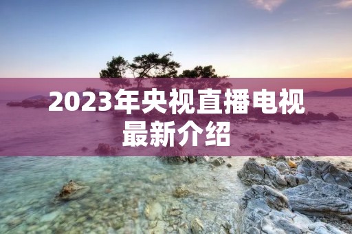 2023年央视直播电视最新介绍 2023年央视直播电视最新介绍