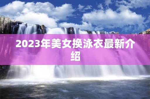 2023年美女换泳衣最新介绍