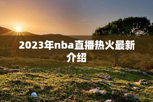 2023年nba直播热火最新介绍 2023年nba直播热火最新介绍