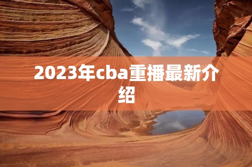 2023年cba重播最新介绍 2023年cba重播最新介绍