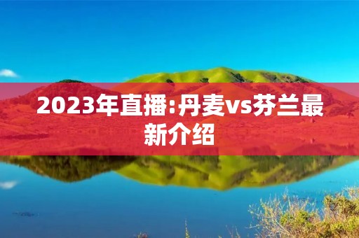 2023年直播:丹麦vs芬兰最新介绍 2023年直播:丹麦vs芬兰最新介绍