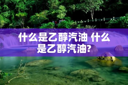 什么是乙醇汽油 什么是乙醇汽油? 什么是乙醇汽油 什么是乙醇汽油?