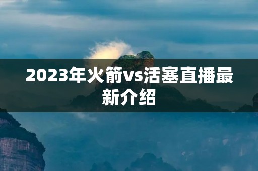 2023年火箭vs活塞直播最新介绍 2023年火箭vs活塞直播最新介绍