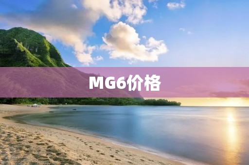 MG6价格:MG6车型价格及配置详解 MG6价格:MG6车型价格及配置详解