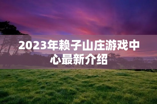 2023年赖子山庄游戏中心最新介绍 2023年赖子山庄游戏中心最新介绍