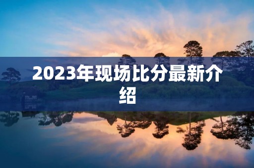 2023年现场比分最新介绍 2023年现场比分最新介绍