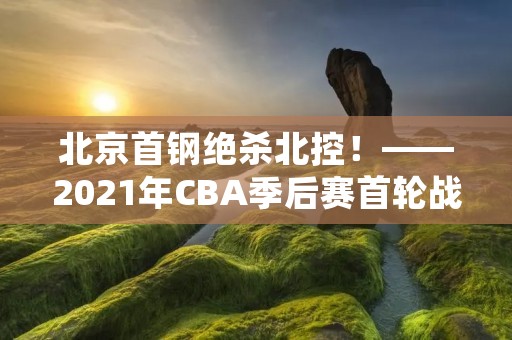 北京首钢绝杀北控!——2021年CBA季后赛首轮战报 北京首钢绝杀北控!——2021年CBA季后赛首轮战报
