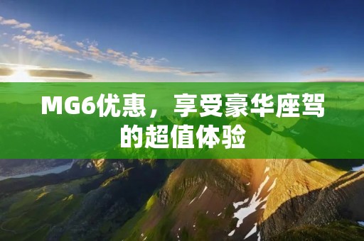 MG6优惠,享受豪华座驾的超值体验 MG6优惠,享受豪华座驾的超值体验