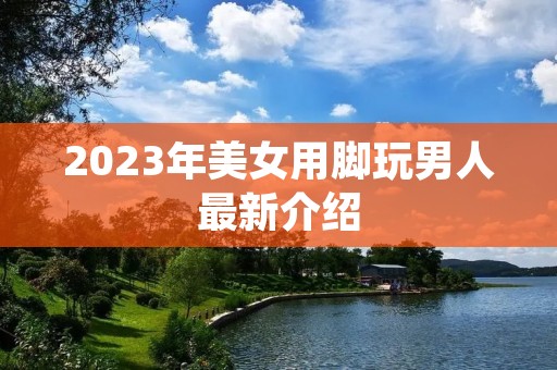 2023年美女用脚玩男人最新介绍