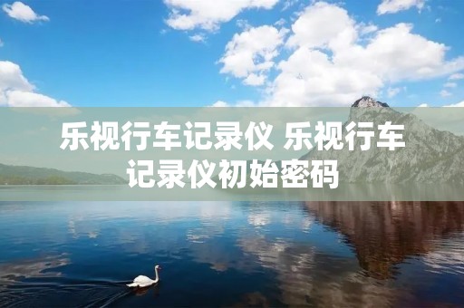 乐视行车记录仪 乐视行车记录仪初始密码 乐视行车记录仪 乐视行车记录仪初始密码
