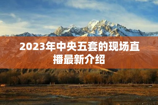 2023年中央五套的现场直播最新介绍 2023年中央五套的现场直播最新介绍