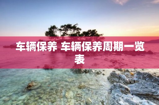 车辆保养 车辆保养周期一览表