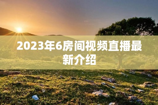 2023年6房间视频直播最新介绍 2023年6房间视频直播最新介绍