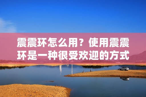 震震环怎么用？使用震震环是一种很受欢迎的方式来增加性爱的刺激和快感。震震环是一种带有震动器的环状装置，通常由柔软的材质制成，可以在男性的阴茎上穿戴。在使用时，震震环会在阴茎周围形成一个紧密的环，从而限制血液流动，增加持久时间。同时，它还会在阴茎上产生震动刺激，给男性和女性带来更强烈的快感。
