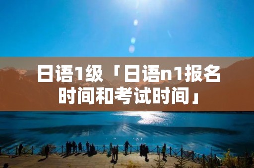 日语1级「日语n1报名时间和考试时间」 日语1级「日语n1报名时间和考试时间」