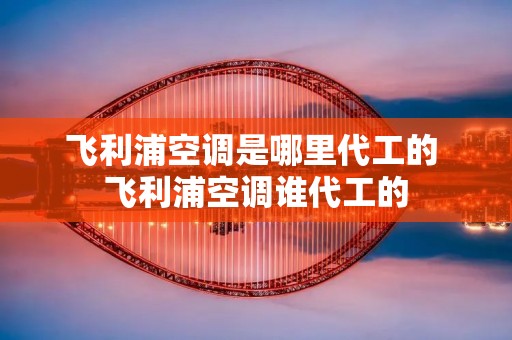 飞利浦空调是哪里代工的 飞利浦空调谁代工的
