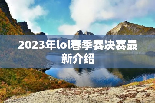 2023年lol春季赛决赛最新介绍 2023年lol春季赛决赛最新介绍