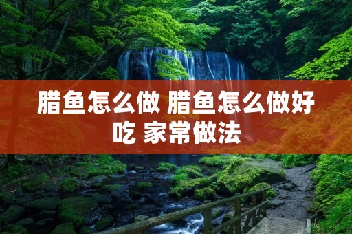 腊鱼怎么做 腊鱼怎么做好吃 家常做法