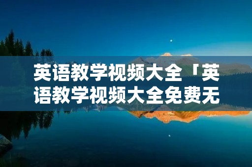 英语教学视频大全「英语教学视频大全免费无人」