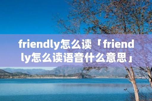 friendly怎么读「friendly怎么读语音什么意思」