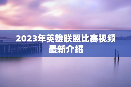 2023年英雄联盟比赛视频最新介绍