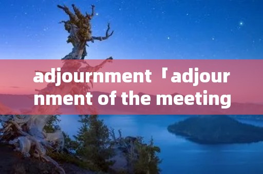 adjournment「adjournment of the meeting」