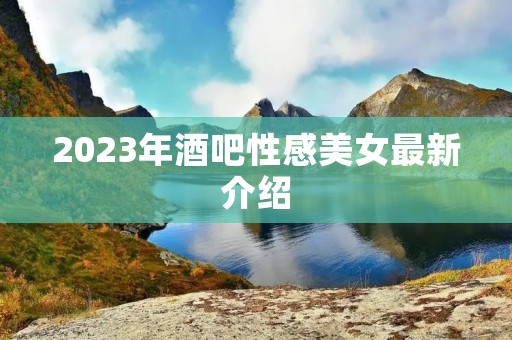 2023年酒吧性感美女最新介绍 2023年酒吧性感美女最新介绍