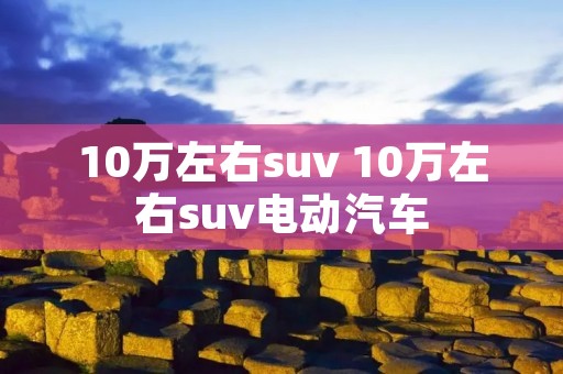 10万左右suv 10万左右suv电动汽车
