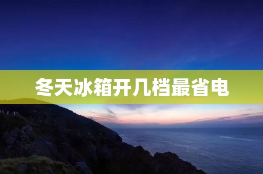 冬天冰箱开几档最省电:如何在冬季节省电费 冬天冰箱开几档最省电:如何在冬季节省电费