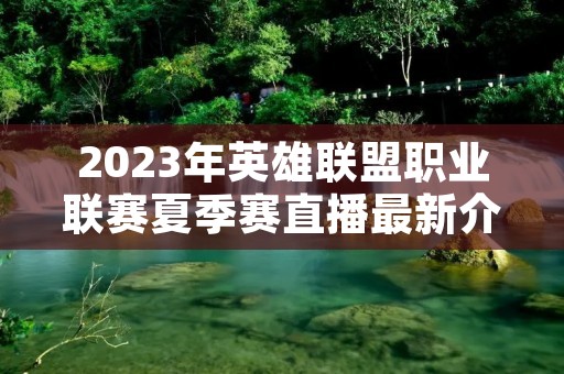 2023年英雄联盟职业联赛夏季赛直播最新介绍 2023年英雄联盟职业联赛夏季赛直播最新介绍
