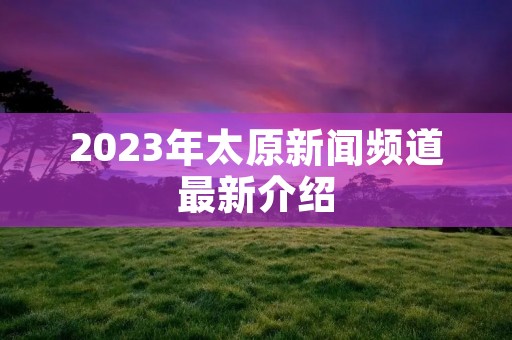 2023年太原新闻频道最新介绍