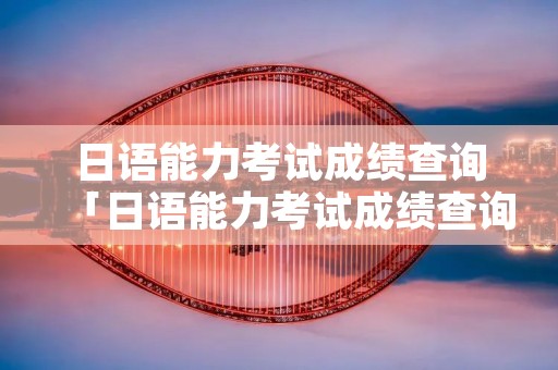 日语能力考试成绩查询「日语能力考试成绩查询官网」