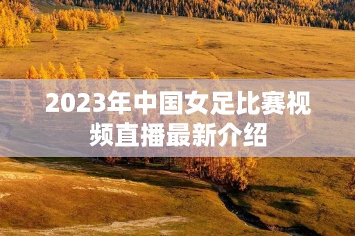 2023年中国女足比赛视频直播最新介绍
