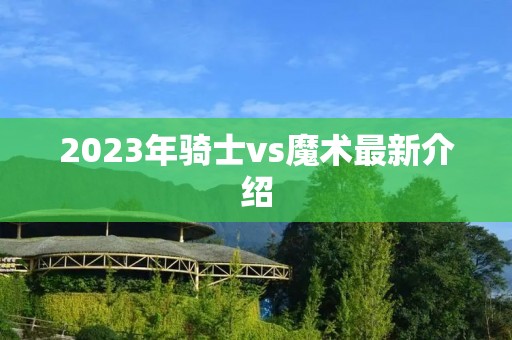 2023年骑士vs魔术最新介绍 2023年骑士vs魔术最新介绍