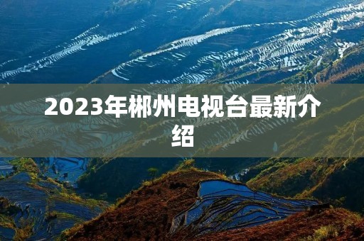 2023年郴州电视台最新介绍