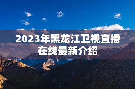 2023年黑龙江卫视直播在线最新介绍 2023年黑龙江卫视直播在线最新介绍