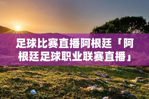 足球比赛直播阿根廷「阿根廷足球职业联赛直播」
